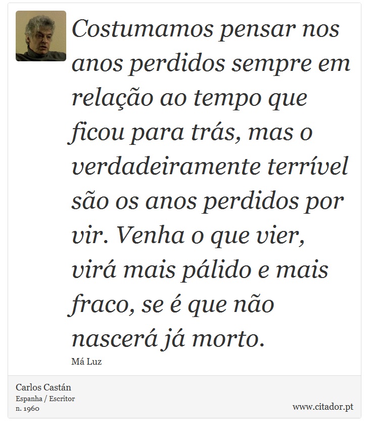 Costumamos pensar nos anos perdidos sempre em relação ao tempo que ficou para trás, mas o verdadeiramente terrível são os anos perdidos por vir. Venha o que vier, virá mais pálido e mais fraco, se é que não nascerá já morto. - Carlos Castán - Frases