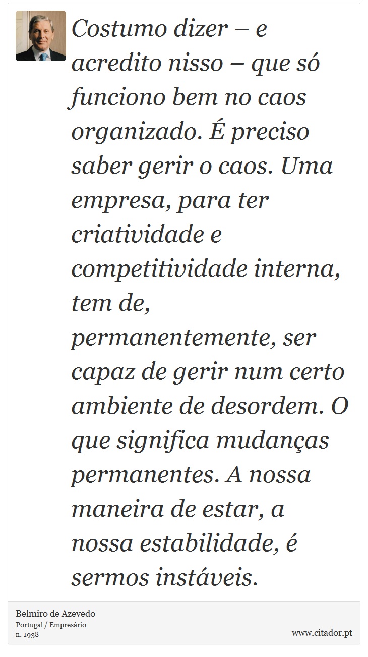 Costumo dizer – e acredito nisso – que só funciono bem no caos organizado. É preciso saber gerir o caos. Uma empresa, para ter criatividade e competitividade interna, tem de, permanentemente, ser capaz de gerir num certo ambiente de desordem. O que significa mudanças permanentes. A nossa maneira de estar, a nossa estabilidade, é sermos instáveis. - Belmiro de Azevedo - Frases