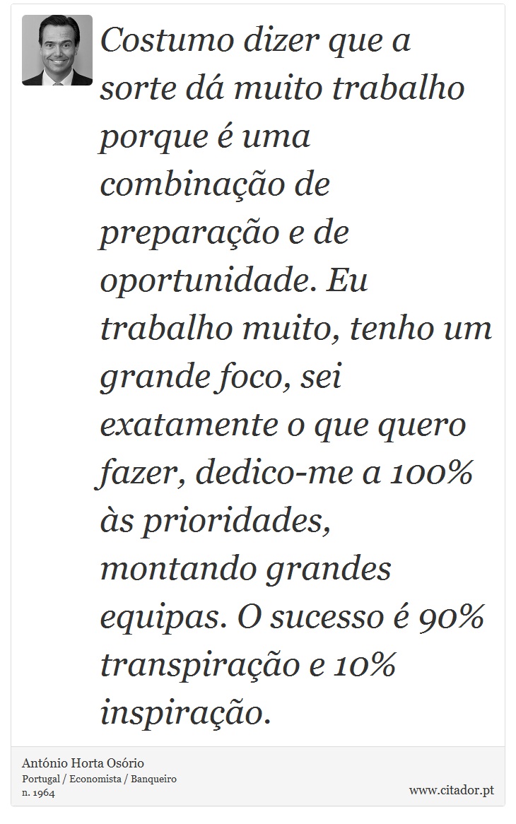 Costumo dizer que a sorte dá muito trabalho porque é uma combinação de preparação e de oportunidade. Eu trabalho muito, tenho um grande foco, sei exatamente o que quero fazer, dedico-me a 100% às prioridades, montando grandes equipas. O sucesso é 90% transpiração e 10% inspiração. - António Horta Osório - Frases
