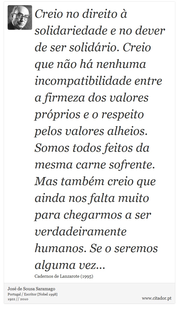 Creio no direito à solidariedade e no dever de ser solidário. Creio que não há nenhuma incompatibilidade entre a firmeza dos valores próprios e o respeito pelos valores alheios. Somos todos feitos da mesma carne sofrente. Mas também creio que ainda nos falta muito para chegarmos a ser verdadeiramente humanos. Se o seremos alguma vez... - José Saramago - Frases