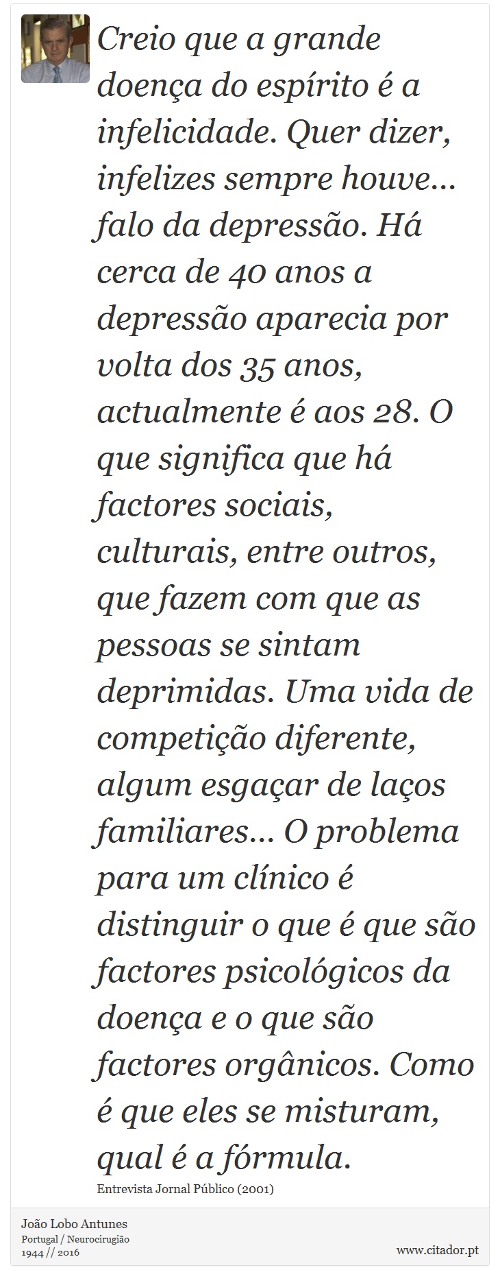 Creio que a grande doença do espírito é a infelicidade. Quer dizer, infelizes sempre houve... falo da depressão. Há cerca de 40 anos a depressão aparecia por volta dos 35 anos, actualmente é aos 28. O que significa que há factores sociais, culturais, entre outros, que fazem com que as pessoas se sintam deprimidas. Uma vida de competição diferente, algum esgaçar de laços familiares... O problema para um clínico é distinguir o que é que são factores psicológicos da doença e o que são factores orgânicos. Como é que eles se misturam, qual é a fórmula. - João Lobo Antunes - Frases