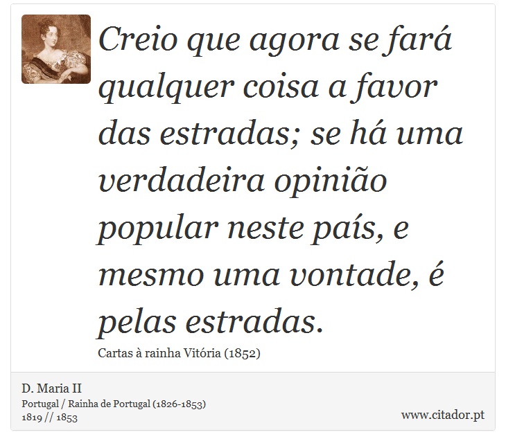 Creio que agora se fará qualquer coisa a favor das estradas; se há uma verdadeira opinião popular neste país, e mesmo uma vontade, é pelas estradas. - D. Maria II - Frases