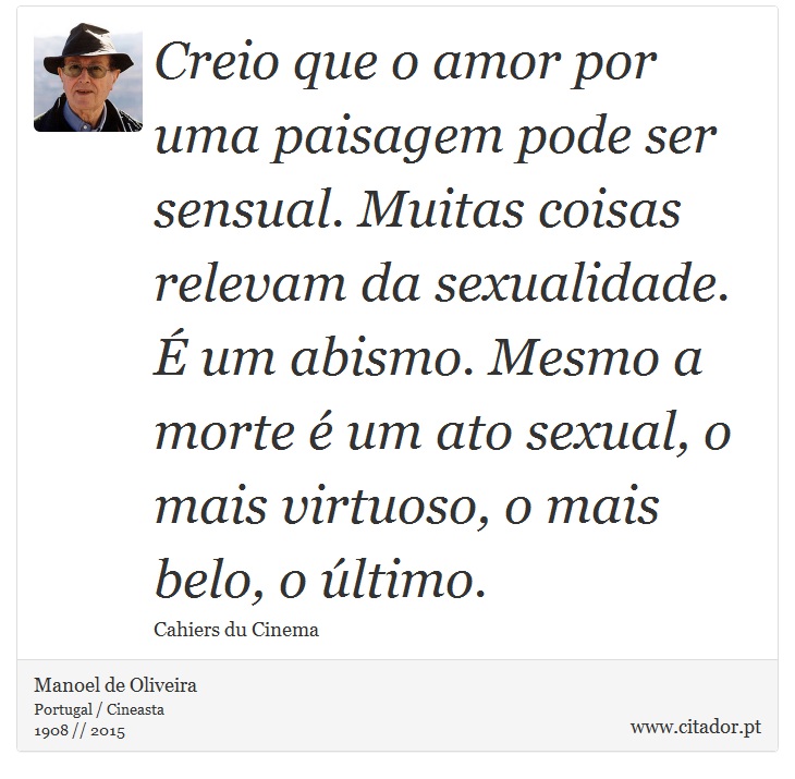 Creio que o amor por uma paisagem pode ser sensual. Muitas coisas relevam da sexualidade. É um abismo. Mesmo a morte é um ato sexual, o mais virtuoso, o mais belo, o último. - Manoel de Oliveira - Frases