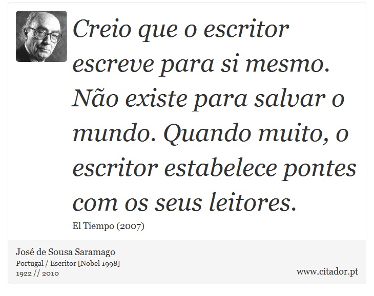 Creio que o escritor escreve para si mesmo. Não existe para salvar o mundo. Quando muito, o escritor estabelece pontes com os seus leitores. - José Saramago - Frases
