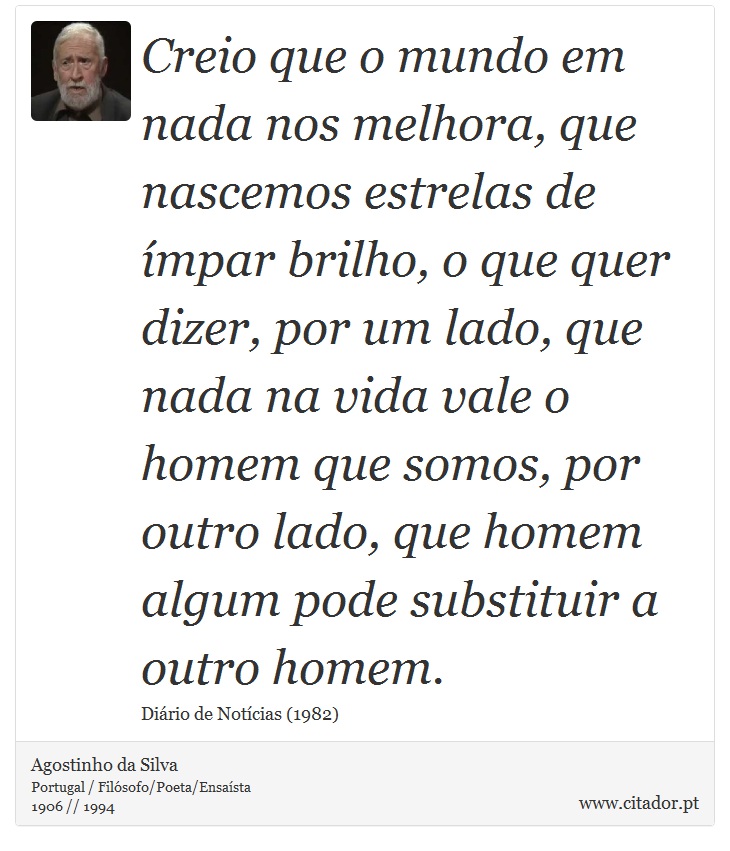 Creio que o mundo em nada nos melhora, que nascemos estrelas de ímpar brilho, o que quer dizer, por um lado, que nada na vida vale o homem que somos, por outro lado, que homem algum pode substituir a outro homem. - Agostinho da Silva - Frases