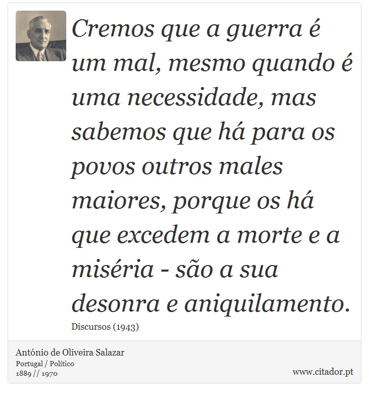 Cremos que a guerra é um mal, mesmo quando é uma necessidade, mas sabemos que há para os povos outros males maiores, porque os há que excedem a morte e a miséria - são a sua desonra e aniquilamento. - António de Oliveira Salazar - Frases