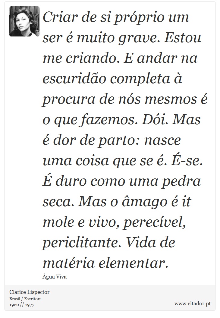 Criar de si próprio um ser é muito grave. Estou me criando. E andar na escuridão completa à procura de nós mesmos é o que fazemos. Dói. Mas é dor de parto: nasce uma coisa que se é. É-se. É duro como uma pedra seca. Mas o âmago é it mole e vivo, perecível, periclitante. Vida de matéria elementar. - Clarice Lispector - Frases
