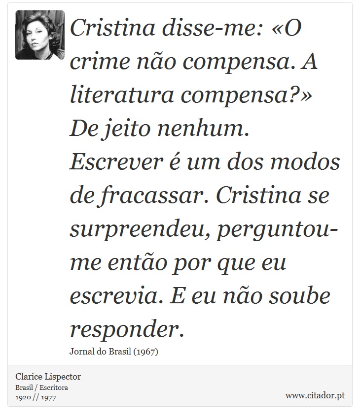 Cristina disse-me: «O crime não compensa. A literatura compensa?» De jeito nenhum. Escrever é um dos modos de fracassar. Cristina se surpreendeu, perguntou-me então por que eu escrevia. E eu não soube responder. - Clarice Lispector - Frases