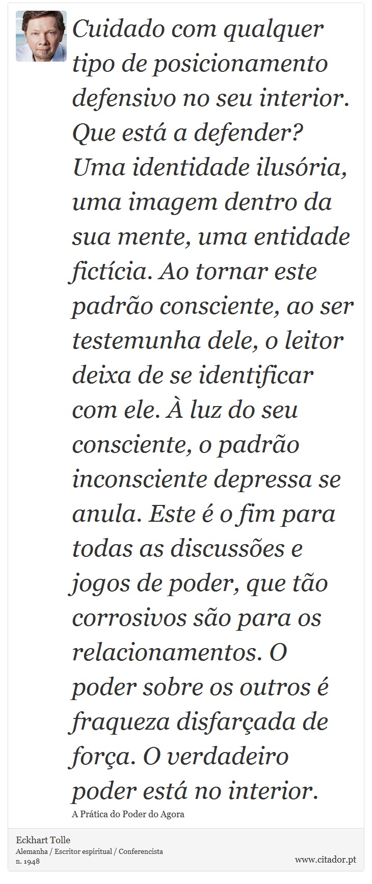 Cuidado com qualquer tipo de posicionamento defensivo no seu interior. Que está a defender? Uma identidade ilusória, uma imagem dentro da sua mente, uma entidade fictícia. Ao tornar este padrão consciente, ao ser testemunha dele, o leitor deixa de se identificar com ele. À luz do seu consciente, o padrão inconsciente depressa se anula. Este é o fim para todas as discussões e jogos de poder, que tão corrosivos são para os relacionamentos. O poder sobre os outros é fraqueza disfarçada de força. O verdadeiro poder está no interior. - Eckhart Tolle - Frases