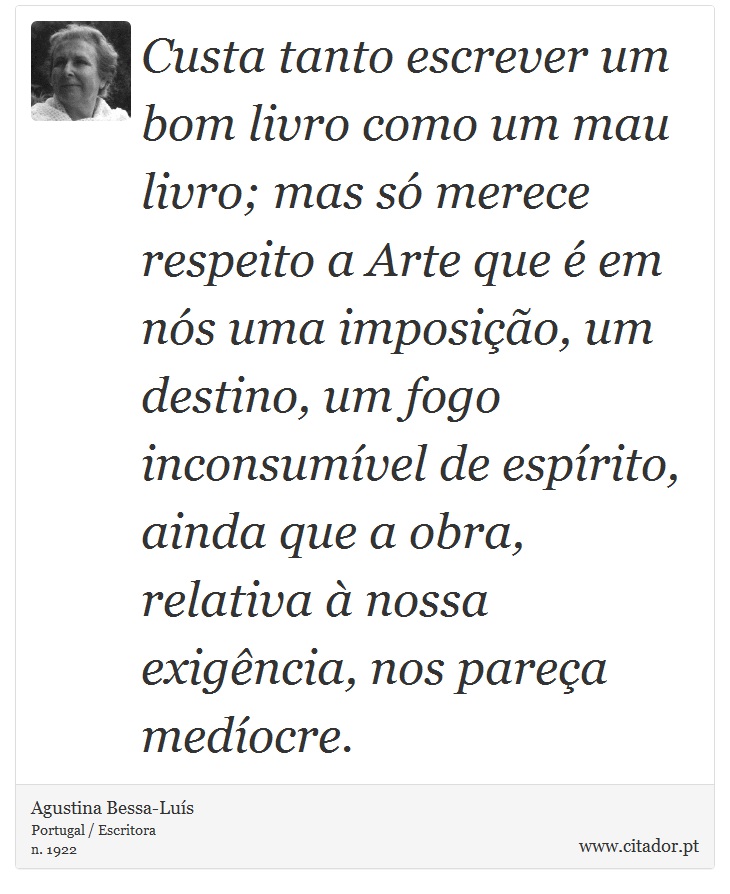 Custa tanto escrever um bom livro como um mau livro; mas só merece respeito a Arte que é em nós uma imposição, um destino, um fogo inconsumível de espírito, ainda que a obra, relativa à nossa exigência, nos pareça medíocre. - Agustina Bessa-Luís - Frases