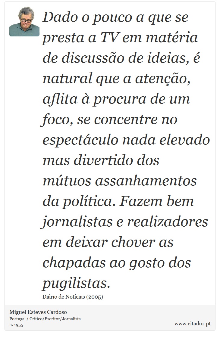 Dado o pouco a que se presta a TV em matéria de discussão de ideias, é natural que a atenção, aflita à procura de um foco, se concentre no espectáculo nada elevado mas divertido dos mútuos assanhamentos da política. Fazem bem jornalistas e realizadores em deixar chover as chapadas ao gosto dos pugilistas. - Miguel Esteves Cardoso - Frases