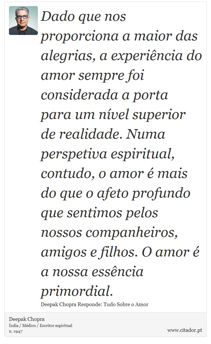 Dado que nos proporciona a maior das alegrias, a experiência do amor sempre foi considerada a porta para um nível superior de realidade. Numa perspetiva espiritual, contudo, o amor é mais do que o afeto profundo que sentimos pelos nossos companheiros, amigos e filhos. O amor é a nossa essência primordial. - Deepak Chopra - Frases