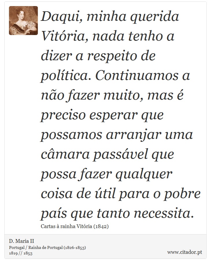 Daqui, minha querida Vitória, nada tenho a dizer a respeito de política. Continuamos a não fazer muito, mas é preciso esperar que possamos arranjar uma câmara passável que possa fazer qualquer coisa de útil para o pobre país que tanto necessita. - D. Maria II - Frases