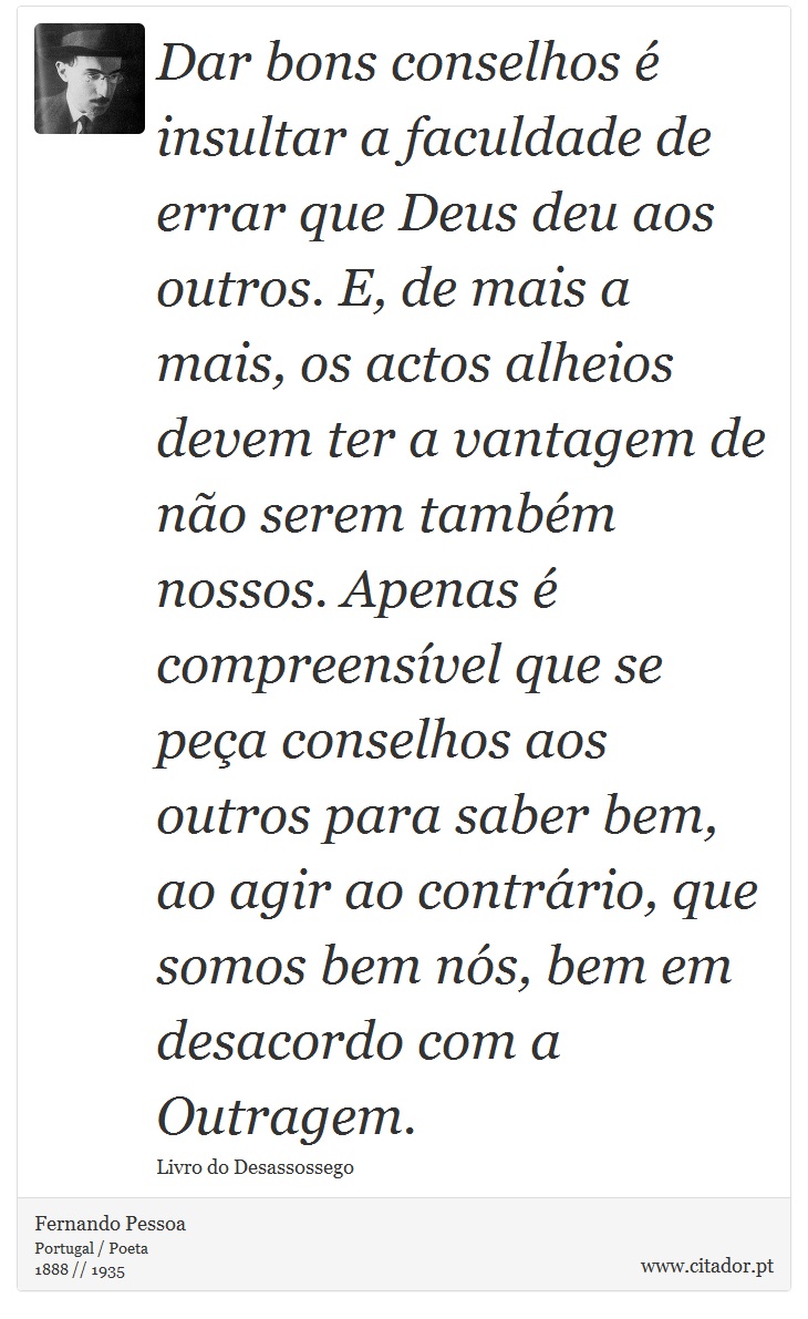 Dar bons conselhos é insultar a faculdade de errar que Deus deu aos outros. E, de mais a mais, os actos alheios devem ter a vantagem de não serem também nossos. Apenas é compreensível que se peça conselhos aos outros para saber bem, ao agir ao contrário, que somos bem nós, bem em desacordo com a Outragem. - Fernando Pessoa - Frases
