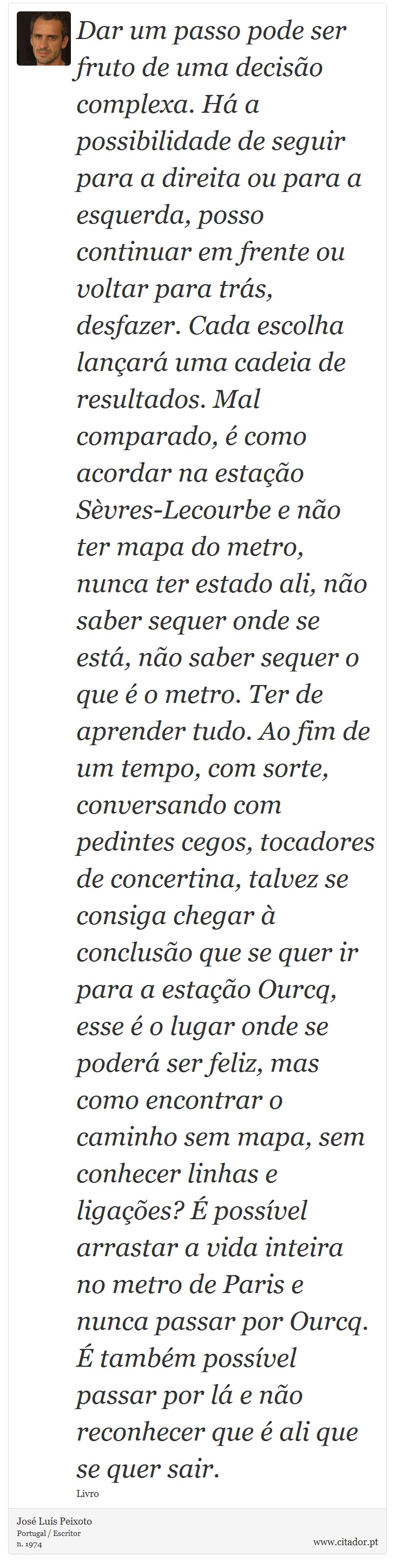 Dar um passo pode ser fruto de uma decisão complexa. Há a possibilidade de seguir para a direita ou para a esquerda, posso continuar em frente ou voltar para trás, desfazer. Cada escolha lançará uma cadeia de resultados. Mal comparado, é como acordar na estação Sèvres-Lecourbe e não ter mapa do metro, nunca ter estado ali, não saber sequer onde se está, não saber sequer o que é o metro. Ter de aprender tudo. Ao fim de um tempo, com sorte, conversando com pedintes cegos, tocadores de concertina, talvez se consiga chegar à conclusão que se quer ir para a estação Ourcq, esse é o lugar onde se poderá ser feliz, mas como encontrar o caminho sem mapa, sem conhecer linhas e ligações? É possível arrastar a vida inteira no metro de Paris e nunca passar por Ourcq. É também possível passar por lá e não reconhecer que é ali que se quer sair. - José Luís Peixoto - Frases