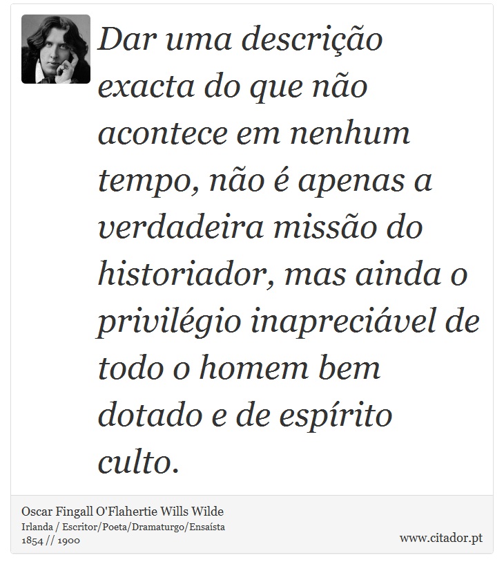 Dar uma descrição exacta do que não acontece em nenhum tempo, não é apenas a verdadeira missão do historiador, mas ainda o privilégio inapreciável de todo o homem bem dotado e de espírito culto. - Oscar Fingall O'Flahertie Wills Wilde - Frases