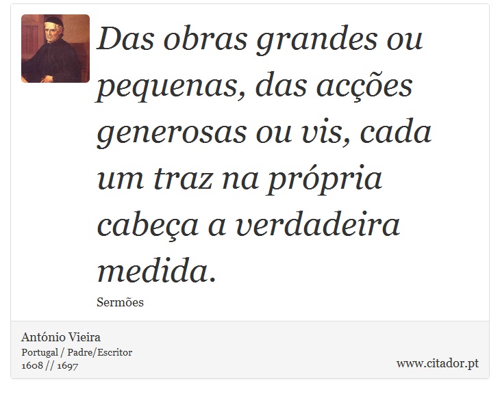 Das obras grandes ou pequenas, das acções generosas ou vis, cada um traz na própria cabeça a verdadeira medida. - António Vieira - Frases