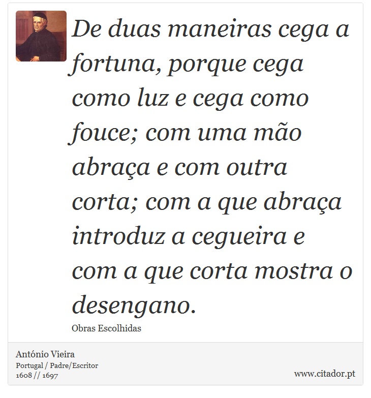 De duas maneiras cega a fortuna, porque cega como luz e cega como fouce; com uma mão abraça e com outra corta; com a que abraça introduz a cegueira e com a que corta mostra o desengano. - António Vieira - Frases