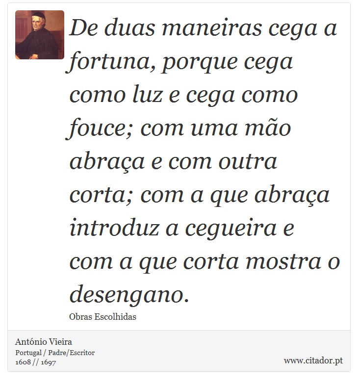 De duas maneiras cega a fortuna, porque cega como luz e cega como fouce; com uma mo abraa e com outra corta; com a que abraa introduz a cegueira e com a que corta mostra o desengano. - Antnio Vieira - Frases