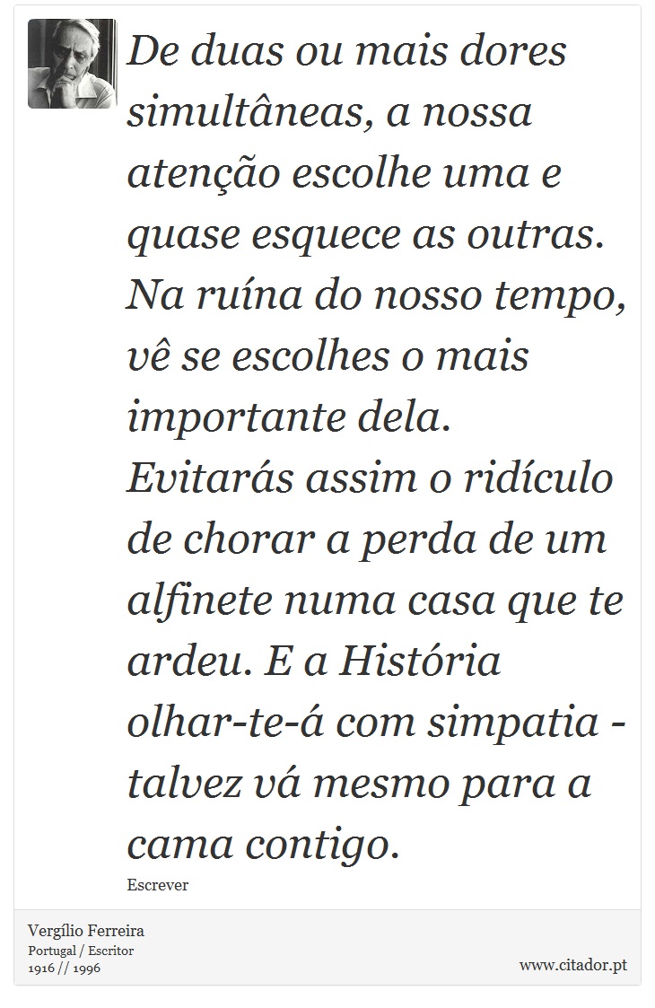 De duas ou mais dores simultâneas, a nossa atenção escolhe uma e quase esquece as outras. Na ruína do nosso tempo, vê se escolhes o mais importante dela. Evitarás assim o ridículo de chorar a perda de um alfinete numa casa que te ardeu. E a História olhar-te-á com simpatia - talvez vá mesmo para a cama contigo. - Vergílio Ferreira - Frases
