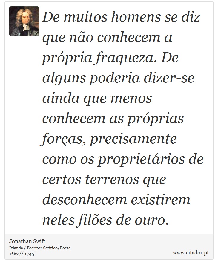 De muitos homens se diz que não conhecem a própria fraqueza. De alguns poderia dizer-se ainda que menos conhecem as próprias forças, precisamente como os proprietários de certos terrenos que desconhecem existirem neles filões de ouro. - Jonathan Swift - Frases