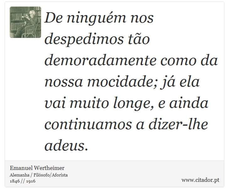 De ninguém nos despedimos tão demoradamente como da nossa mocidade; já ela vai muito longe, e ainda continuamos a dizer-lhe adeus. - Emanuel Wertheimer - Frases
