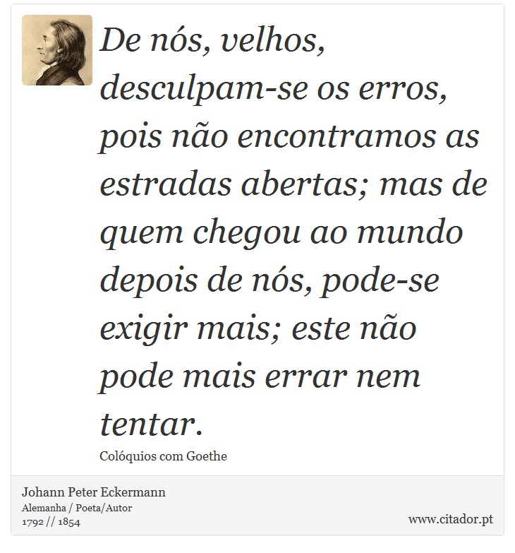 De nós, velhos, desculpam-se os erros, pois não encontramos as estradas abertas; mas de quem chegou ao mundo depois de nós, pode-se exigir mais; este não pode mais errar nem tentar. - Johann Peter Eckermann - Frases