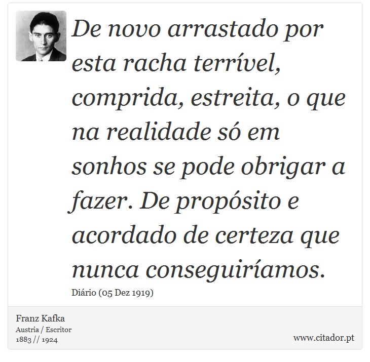 De novo arrastado por esta racha terrível, comprida, estreita, o que na realidade só em sonhos se pode obrigar a fazer. De propósito e acordado de certeza que nunca conseguiríamos. - Franz Kafka - Frases