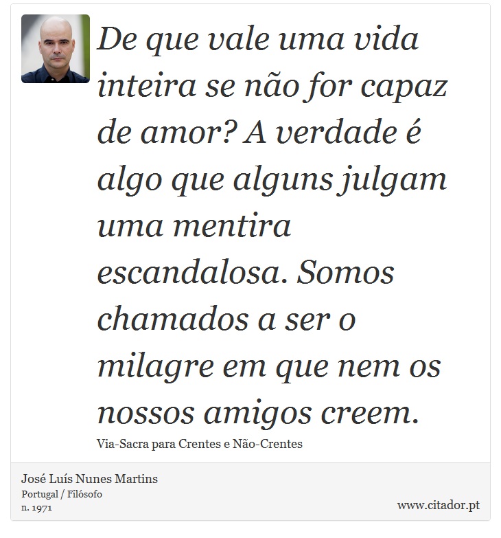 De que vale uma vida inteira se não for capaz de amor? A verdade é algo que alguns julgam uma mentira escandalosa. Somos chamados a ser o milagre em que nem os nossos amigos creem. - José Luís Nunes Martins - Frases