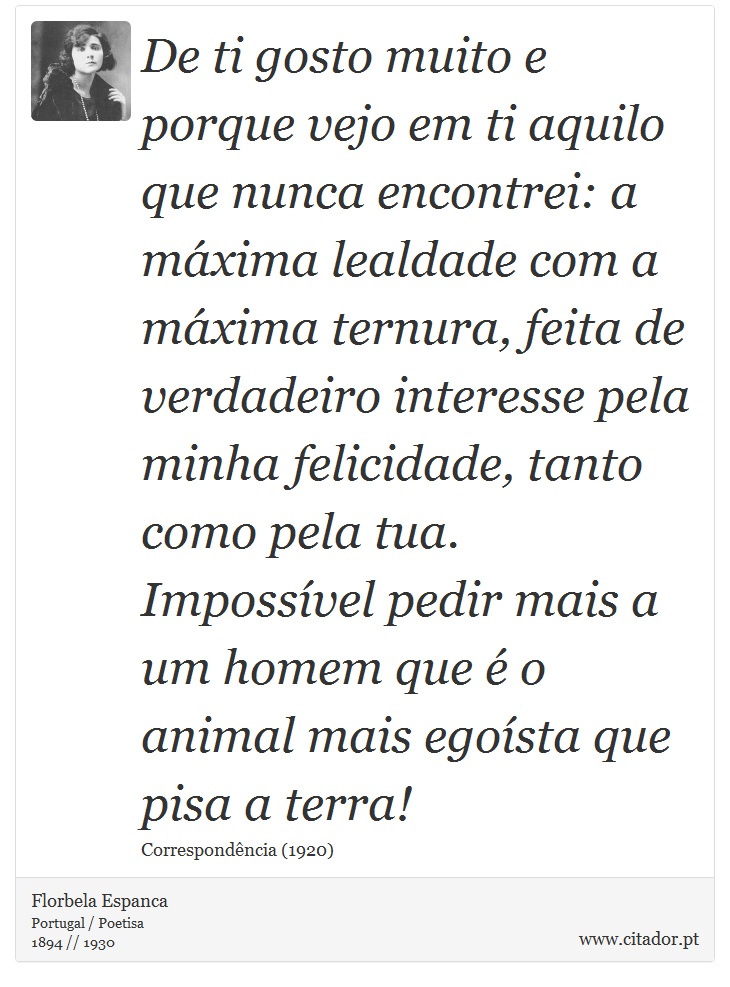 De ti gosto muito e porque vejo em ti aquilo que nunca encontrei: a máxima lealdade com a máxima ternura, feita de verdadeiro interesse pela minha felicidade, tanto como pela tua. Impossível pedir mais a um homem que é o animal mais egoísta que pisa a terra! - Florbela Espanca - Frases