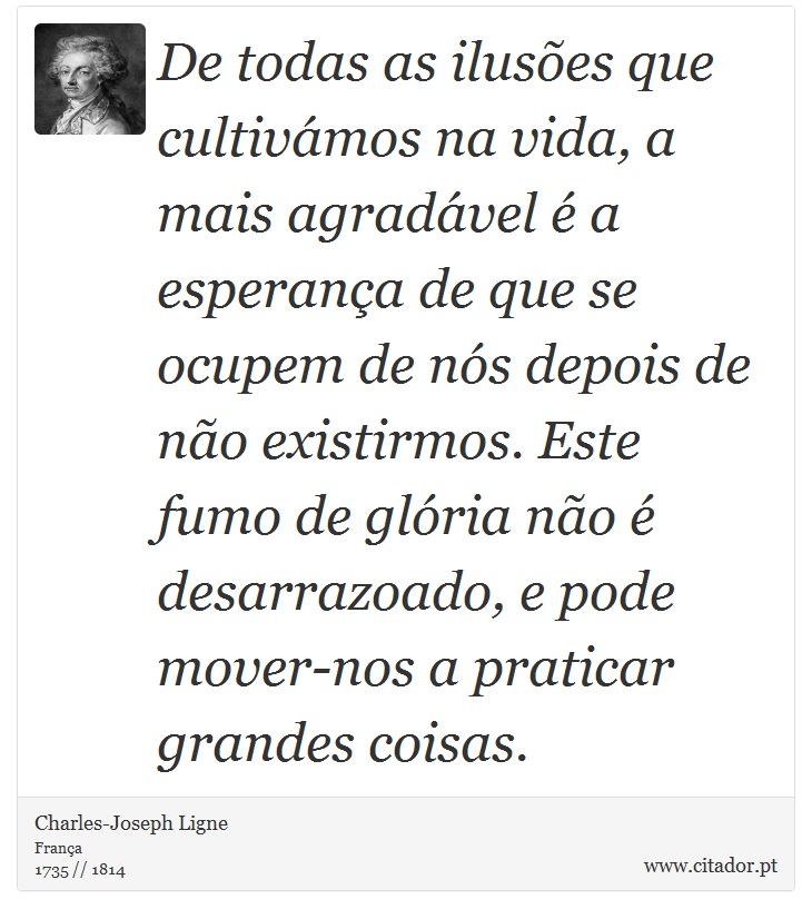 De todas as ilusões que cultivámos na vida, a mais agradável é a esperança de que se ocupem de nós depois de não existirmos. Este fumo de glória não é desarrazoado, e pode mover-nos a praticar grandes coisas. - Charles-Joseph Ligne - Frases