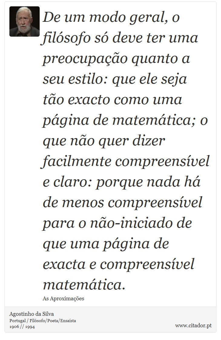 De um modo geral, o filósofo só deve ter uma preocupação quanto a seu estilo: que ele seja tão exacto como uma página de matemática; o que não quer dizer facilmente compreensível e claro: porque nada há de menos compreensível para o não-iniciado de que uma página de exacta e compreensível matemática. - Agostinho da Silva - Frases