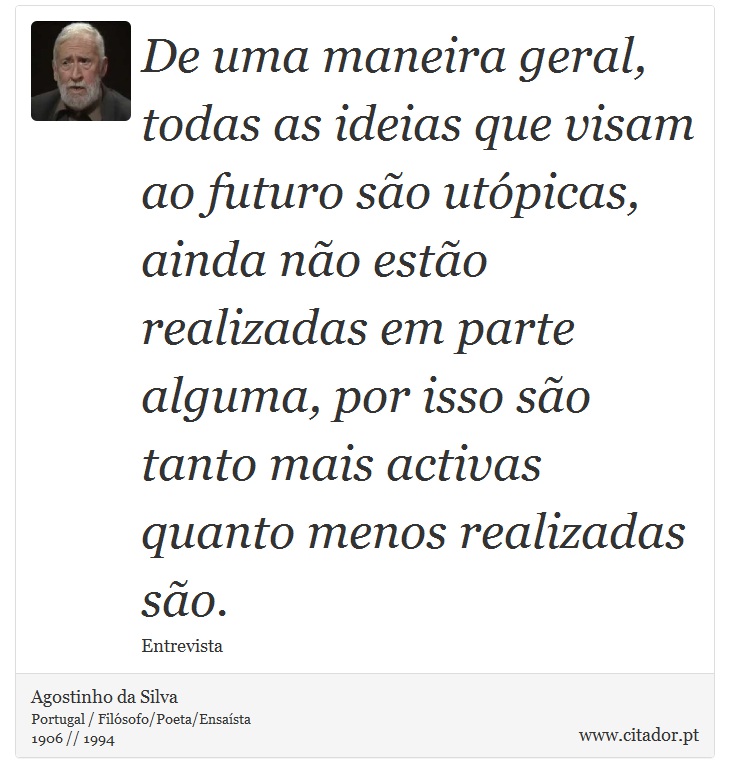 De uma maneira geral, todas as ideias que visam ao futuro são utópicas, ainda não estão realizadas em parte alguma, por isso são tanto mais activas quanto menos realizadas são. - Agostinho da Silva - Frases