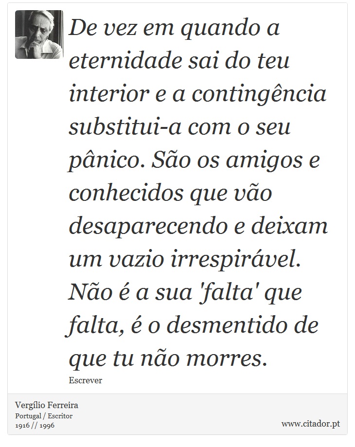 De vez em quando a eternidade sai do teu interior e a contingência substitui-a com o seu pânico. São os amigos e conhecidos que vão desaparecendo e deixam um vazio irrespirável. Não é a sua 'falta' que falta, é o desmentido de que tu não morres. - Vergílio Ferreira - Frases