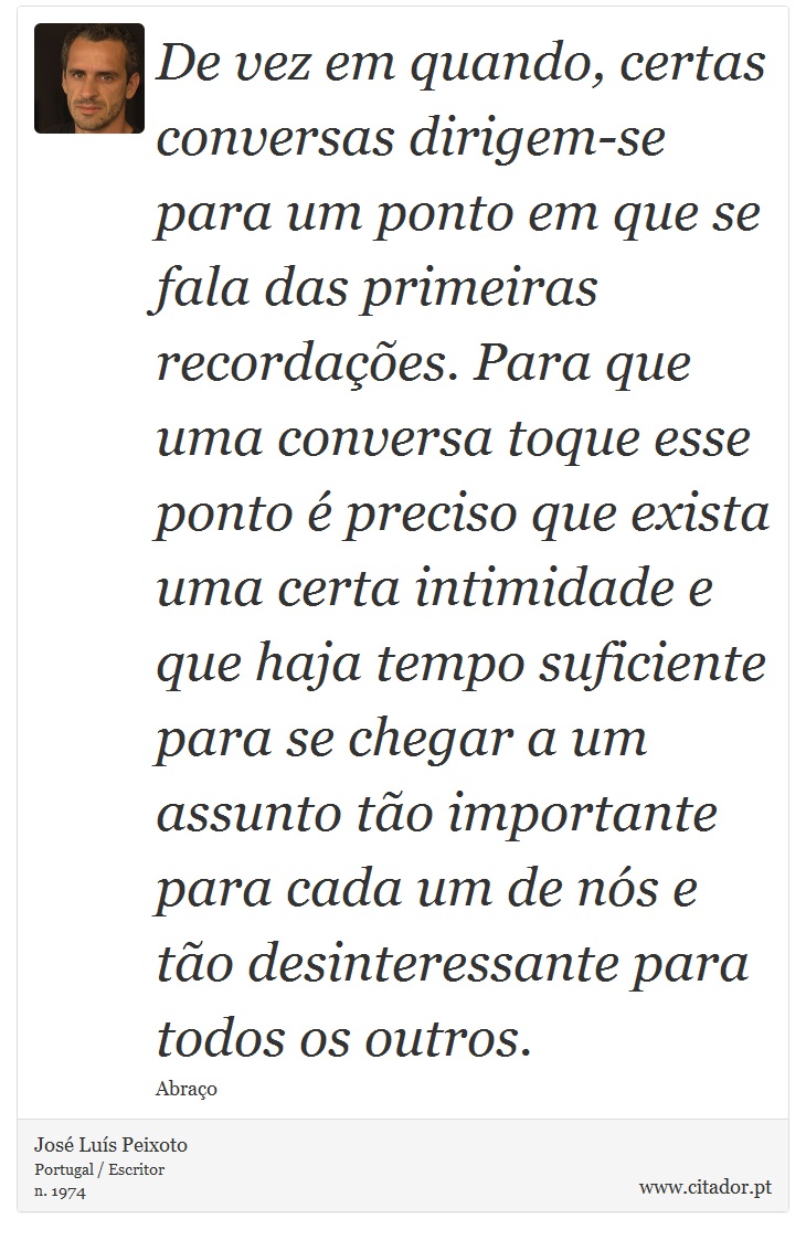 De vez em quando, certas conversas dirigem-se para um ponto em que se fala das primeiras recordações. Para que uma conversa toque esse ponto é preciso que exista uma certa intimidade e que haja tempo suficiente para se chegar a um assunto tão importante para cada um de nós e tão desinteressante para todos os outros. - José Luís Peixoto - Frases