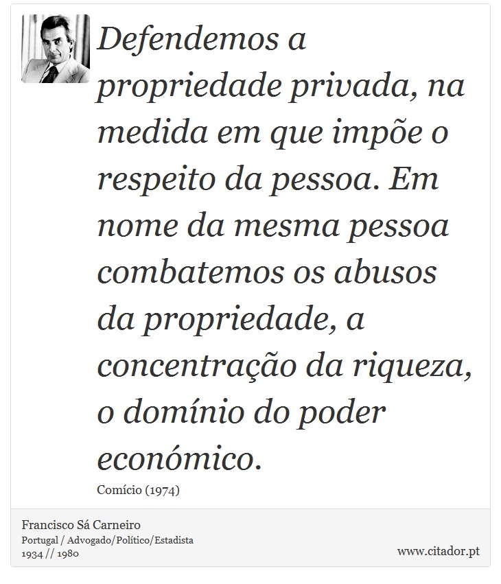 Defendemos a propriedade privada, na medida em que impõe o respeito da pessoa. Em nome da mesma pessoa combatemos os abusos da propriedade, a concentração da riqueza, o domínio do poder económico. - Francisco Sá Carneiro - Frases