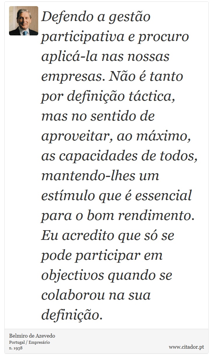 Defendo a gestão participativa e procuro aplicá-la nas nossas empresas. Não é tanto por definição táctica, mas no sentido de aproveitar, ao máximo, as capacidades de todos, mantendo-lhes um estímulo que é essencial para o bom rendimento. Eu acredito que só se pode participar em objectivos quando se colaborou na sua definição. - Belmiro de Azevedo - Frases