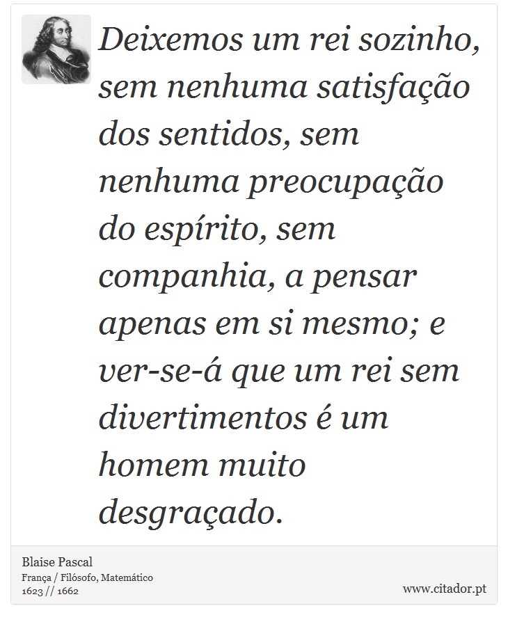 Deixemos um rei sozinho, sem nenhuma satisfação dos sentidos, sem nenhuma preocupação do espírito, sem companhia, a pensar apenas em si mesmo; e ver-se-á que um rei sem divertimentos é um homem muito desgraçado. - Blaise Pascal - Frases