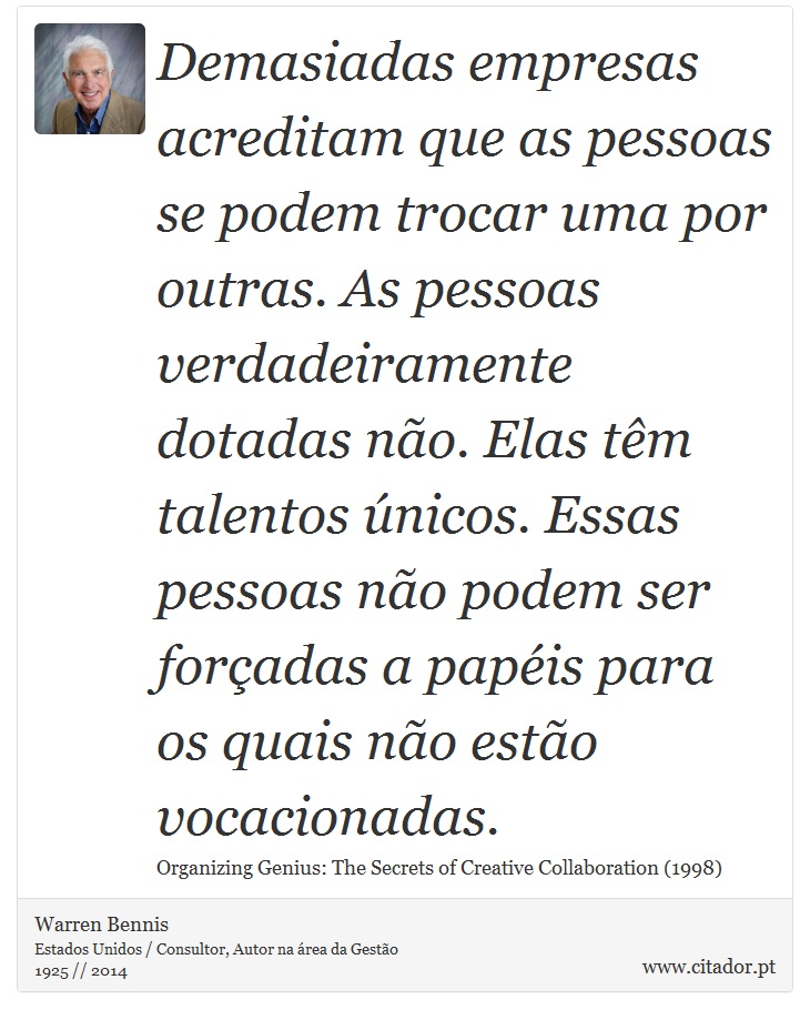 Demasiadas empresas acreditam que as pessoas se podem trocar uma por outras. As pessoas verdadeiramente dotadas não. Elas têm talentos únicos. Essas pessoas não podem ser forçadas a papéis para os quais não estão vocacionadas. - Warren Bennis - Frases