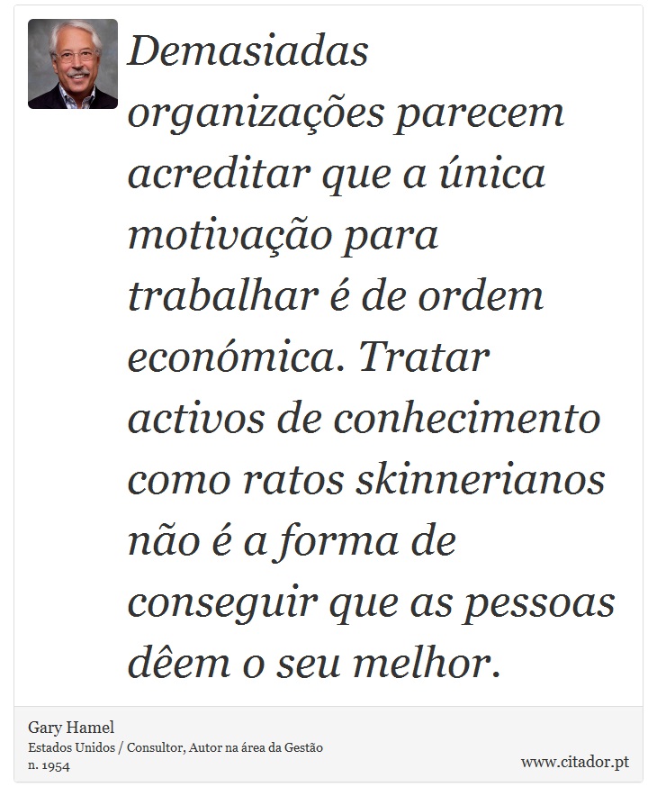 Demasiadas organizações parecem acreditar que a única motivação para trabalhar é de ordem económica. Tratar activos de conhecimento como ratos skinnerianos não é a forma de conseguir que as pessoas dêem o seu melhor. - Gary Hamel - Frases