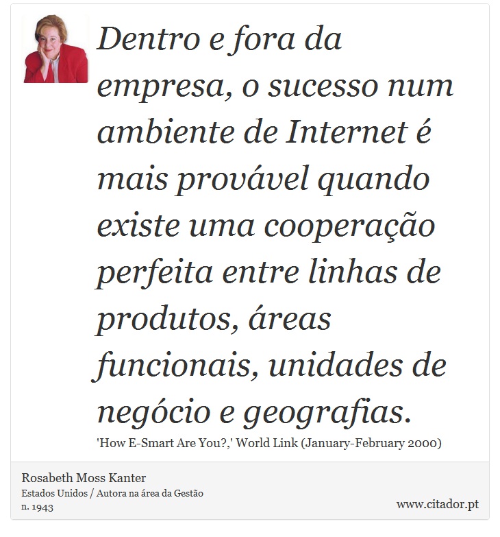 Dentro e fora da empresa, o sucesso num ambiente de Internet é mais provável quando existe uma cooperação perfeita entre linhas de produtos, áreas funcionais, unidades de negócio e geografias. - Rosabeth Moss Kanter - Frases