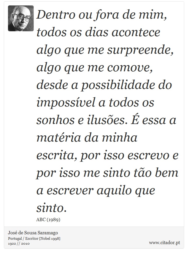 Dentro ou fora de mim, todos os dias acontece algo que me surpreende, algo que me comove, desde a possibilidade do impossível a todos os sonhos e ilusões. É essa a matéria da minha escrita, por isso escrevo e por isso me sinto tão bem a escrever aquilo que sinto. - José Saramago - Frases
