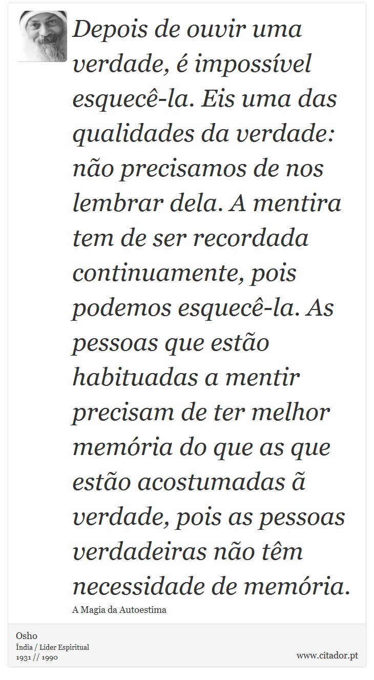 Depois de ouvir uma verdade, é impossível esquecê-la. Eis uma das qualidades da verdade: não precisamos de nos lembrar dela. A mentira tem de ser recordada continuamente, pois podemos esquecê-la. As pessoas que estão habituadas a mentir precisam de ter melhor memória do que as que estão acostumadas ã verdade, pois as pessoas verdadeiras não têm necessidade de memória. - Osho - Frases
