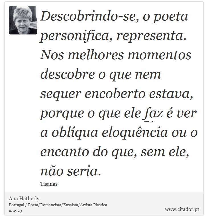 Descobrindo-se, o poeta personifica, representa. Nos melhores momentos descobre o que nem sequer encoberto estava, porque o que ele faz é ver a oblíqua eloquência ou o encanto do que, sem ele, não seria. - Ana Hatherly - Frases