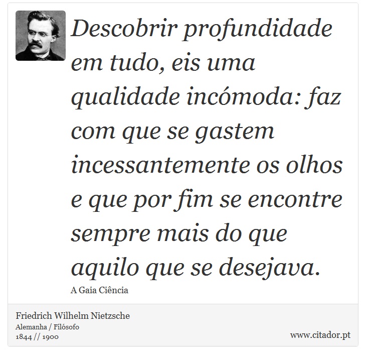 Descobrir profundidade em tudo, eis uma qualidade incómoda: faz com que se gastem incessantemente os olhos e que por fim se encontre sempre mais do que aquilo que se desejava. - Friedrich Wilhelm Nietzsche - Frases