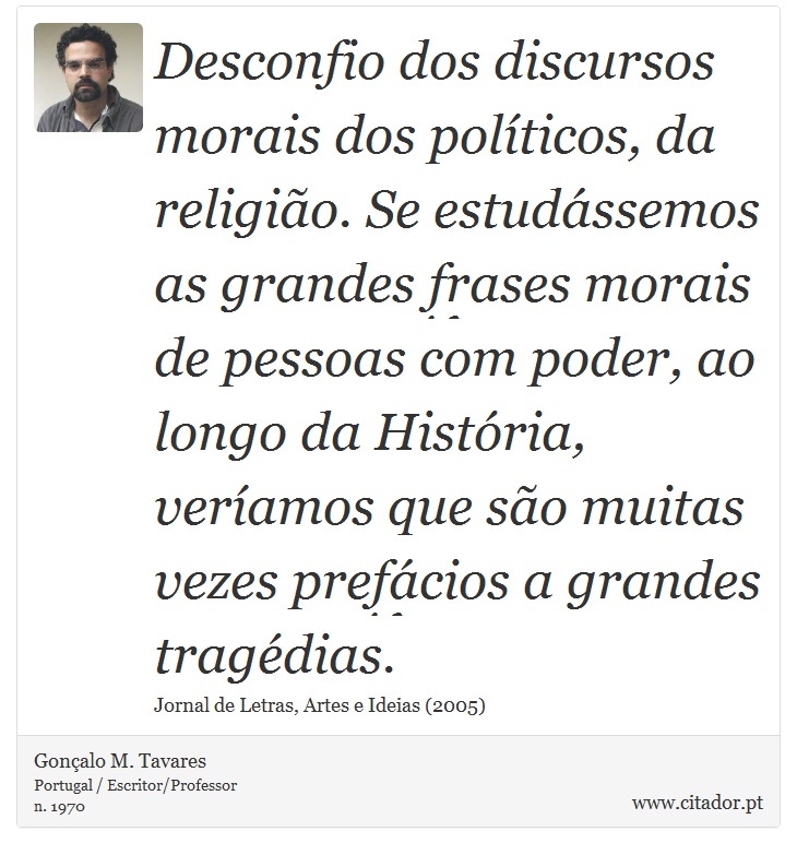 Desconfio dos discursos morais dos políticos, da religião. Se estudássemos as grandes frases morais de pessoas com poder, ao longo da História, veríamos que são muitas vezes prefácios a grandes tragédias. - Gonçalo M. Tavares - Frases