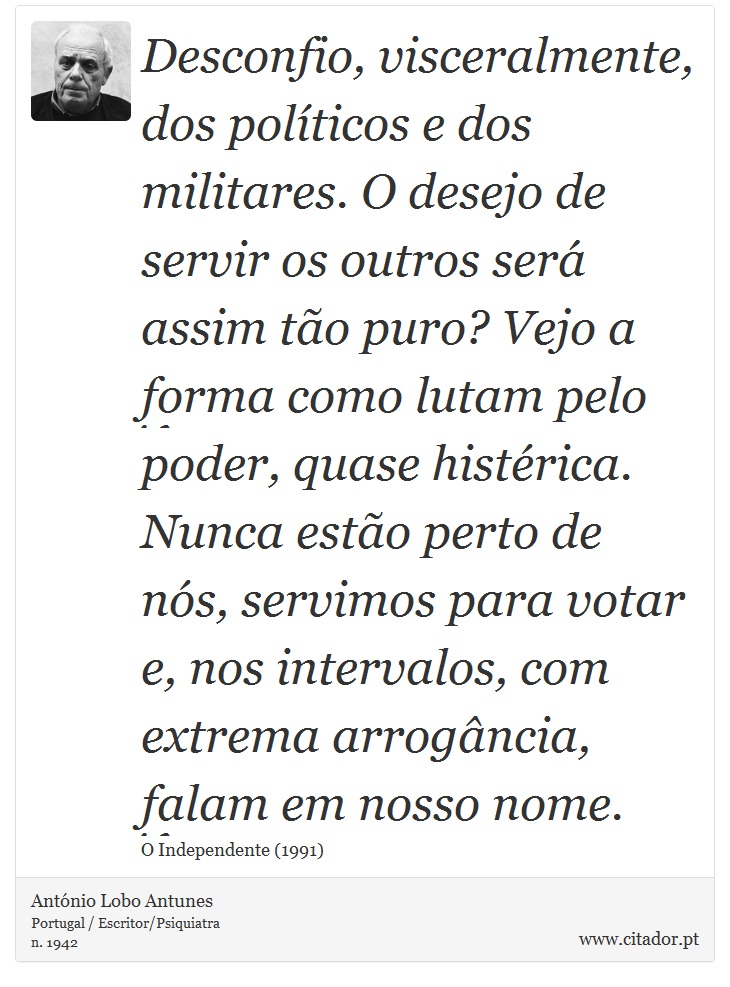 Desconfio, visceralmente, dos políticos e dos militares. O desejo de servir os outros será assim tão puro? Vejo a forma como lutam pelo poder, quase histérica. Nunca estão perto de nós, servimos para votar e, nos intervalos, com extrema arrogância, falam em nosso nome. - António Lobo Antunes - Frases