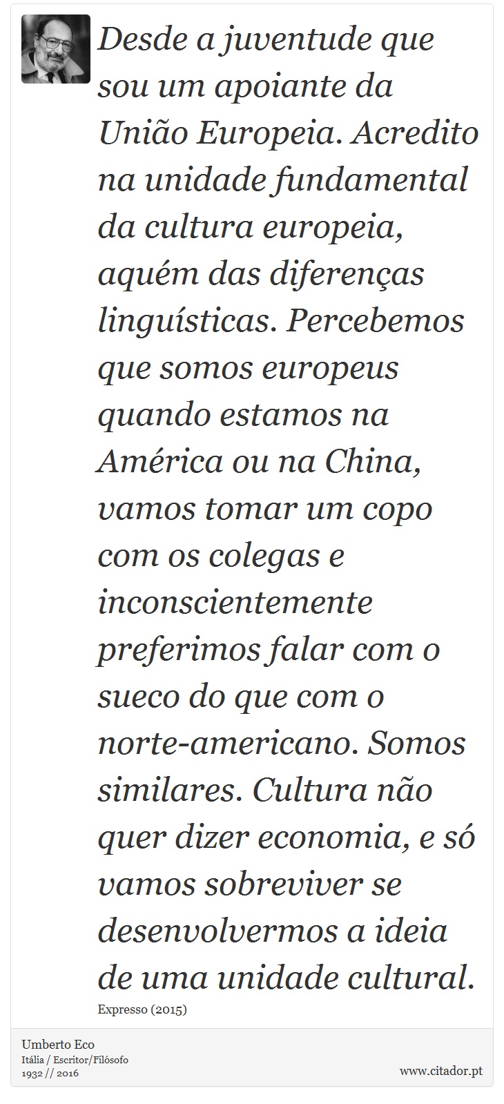 Desde a juventude que sou um apoiante da União Europeia. Acredito na unidade fundamental da cultura europeia, aquém das diferenças linguísticas. Percebemos que somos europeus quando estamos na América ou na China, vamos tomar um copo com os colegas e inconscientemente preferimos falar com o sueco do que com o norte-americano. Somos similares. Cultura não quer dizer economia, e só vamos sobreviver se desenvolvermos a ideia de uma unidade cultural. - Umberto Eco - Frases