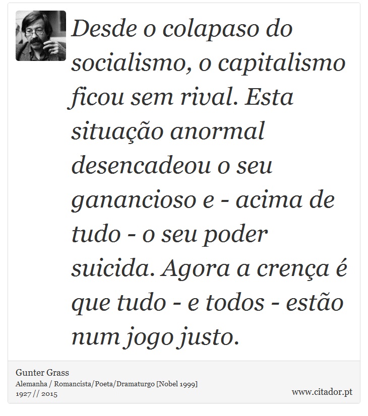 Desde o colapaso do socialismo, o capitalismo ficou sem rival. Esta situação anormal desencadeou o seu ganancioso e - acima de tudo - o seu poder suicida. Agora a crença é que tudo - e todos - estão num jogo justo. - Gunter Grass - Frases
