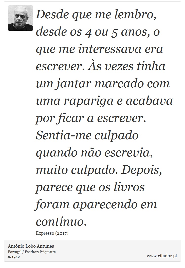 Desde que me lembro, desde os 4 ou 5 anos, o que me interessava era escrever. Às vezes tinha um jantar marcado com uma rapariga e acabava por ficar a escrever. Sentia-me culpado quando não escrevia, muito culpado. Depois, parece que os livros foram aparecendo em contínuo. - António Lobo Antunes - Frases